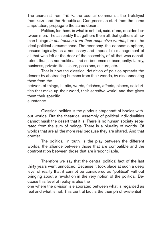 The anarchist from THe F4, the council communist, the Trotskyist from ATTaG and the Republican Congressman start from the same ‘amputation, propagate the same desert. Politics, for them, is what s settled, said, done, decided be- tween men. The assembly that gathers them all, that gathers all hu- man beings in abstraction from their respective worlds, forms the ideal political circumstance. The economy, the economic sphere, ensues logically: as a necessary and impossible management of all that was left at the door of the assembly, of all that was consti- tuted, thus, as non-political and so becomes subsequently: family, business, private life, leisure, passions, culture, etc. That is how the classical definition of politics spreads the desert: by abstracting humans from their worlds, by disconnecting them from the network of things, habits, words, fetishes, affects, places, solidari- ties that make up their world, their sensible world, and that gives. them their specific substance. Classical politics is the glorious stagecraft of bodies with- out worlds. But the theatrical assembly of political individualities ‘cannot mask the desert that it is. There is no human society sepa- rated from the sum of beings. There is a plurality of worlds. Of worlds that are all the more real because they are shared. And that coexist. The political, in truth, is the play between the different worlds, the alliance between those that are compatible and the confrontation between those that are irreconcilable. Therefore we say that the central political fact of the last thirty years went unnoticed. Because it took place at such a deep level of reality that it cannot be considered as “political” without bringing about a revolution in the very nation of the political. Be- cause this level of reality is also the one where the division is elaborated between what is regarded as real and what s not. This central fact is the triumph of existential